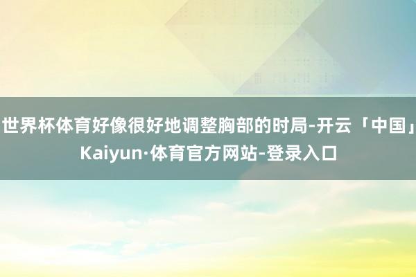 世界杯体育好像很好地调整胸部的时局-开云「中国」Kaiyun·体育官方网站-登录入口